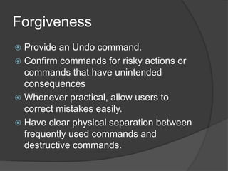 Forgiveness 
 Provide an Undo command. 
 Confirm commands for risky actions or 
commands that have unintended 
consequences 
 Whenever practical, allow users to 
correct mistakes easily. 
 Have clear physical separation between 
frequently used commands and 
destructive commands. 
 