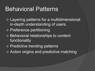 Behavioral Patterns 
 Layering patterns for a multidimensional 
in-depth understanding of users. 
 Preference partitioning 
 Behavioral relationships to content 
functionality 
 Predictive trending patterns 
 Action origins and predictive matching 
 