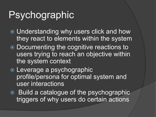 Psychographic 
 Understanding why users click and how 
they react to elements within the system 
 Documenting the cognitive reactions to 
users trying to reach an objective within 
the system context 
 Leverage a psychographic 
profile/persona for optimal system and 
user interactions 
 Build a catalogue of the psychographic 
triggers of why users do certain actions 
 