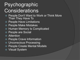 Psychographic 
Considerations 
 People Don't Want to Work or Think More 
Than They Have To 
 People Have Limitations 
 People Make Mistakes 
 Human Memory Is Complicated 
 People are Social 
 Attention 
 People Crave Information 
 Unconscious Processing 
 People Create Mental Models 
 Visual System 
 