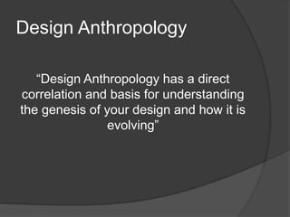 Design Anthropology 
“Design Anthropology has a direct 
correlation and basis for understanding 
the genesis of your design and how it is 
evolving” 
 