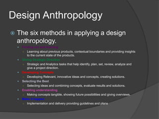 Design Anthropology 
 The six methods in applying a design 
anthropology. 
 Finding out and learning 
○ Learning about previous products, contextual boundaries and providing insights 
to the current state of the products. 
 Giving Strategic Direction 
○ Strategic and Analytics tasks that help identify, plan, set, review, analyze and 
give a project direction. 
 Developing Concepts 
○ Developing Relevant, innovative ideas and concepts, creating solutions. 
 Selecting the Best 
○ Selecting ideas and combining concepts, evaluate results and solutions. 
 Enabling understanding 
○ Making concepts tangible, showing future possibilities and giving overviews. 
 Make it happen 
○ Implementation and delivery providing guidelines and plans 
 