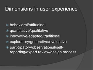 Dimensions in user experience 
 behavioral/attitudinal 
 quantitative/qualitative 
 innovative/adapted/traditional 
 exploratory/generative/evaluative 
 participatory/observational/self-reporting/ 
expert review/design process 
 