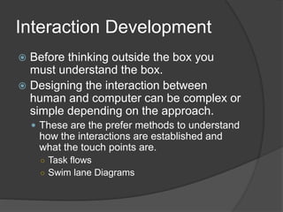 Interaction Development 
 Before thinking outside the box you 
must understand the box. 
 Designing the interaction between 
human and computer can be complex or 
simple depending on the approach. 
 These are the prefer methods to understand 
how the interactions are established and 
what the touch points are. 
○ Task flows 
○ Swim lane Diagrams 
 