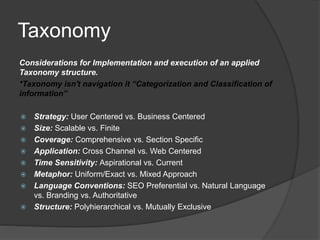 Taxonomy 
Considerations for Implementation and execution of an applied 
Taxonomy structure. 
*Taxonomy isn't navigation it “Categorization and Classification of 
information” 
 Strategy: User Centered vs. Business Centered 
 Size: Scalable vs. Finite 
 Coverage: Comprehensive vs. Section Specific 
 Application: Cross Channel vs. Web Centered 
 Time Sensitivity: Aspirational vs. Current 
 Metaphor: Uniform/Exact vs. Mixed Approach 
 Language Conventions: SEO Preferential vs. Natural Language 
vs. Branding vs. Authoritative 
 Structure: Polyhierarchical vs. Mutually Exclusive 
 