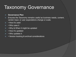 Taxonomy Governance 
 Governance Plan 
 Ensures the Taxonomy remains useful as business needs, content, 
vendor input, or user expectations change or scale. 
 • How it’s used 
 • Who uses it 
 • Why & When it might be updated 
 • How it’s updated 
 • Who updates it 
 • Version tracking & archival considerations 
 