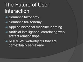 The Future of User 
Interaction 
 Semantic taxonomy. 
 Semantic folksonomy. 
 Applied historical machine learning. 
 Artificial Intelligence, correlating web 
artifact relationships. 
 RDF/OWL web-objects that are 
contextually self-aware 
 
