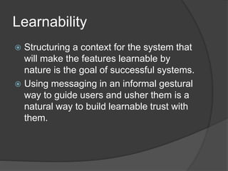 Learnability 
 Structuring a context for the system that 
will make the features learnable by 
nature is the goal of successful systems. 
 Using messaging in an informal gestural 
way to guide users and usher them is a 
natural way to build learnable trust with 
them. 
 