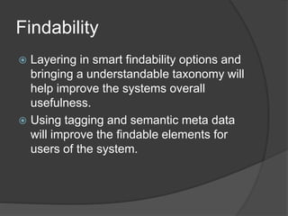 Findability 
 Layering in smart findability options and 
bringing a understandable taxonomy will 
help improve the systems overall 
usefulness. 
 Using tagging and semantic meta data 
will improve the findable elements for 
users of the system. 
 