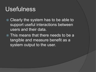 Usefulness 
 Clearly the system has to be able to 
support useful interactions between 
users and their data. 
 This means that there needs to be a 
tangible and measure benefit as a 
system output to the user. 
 