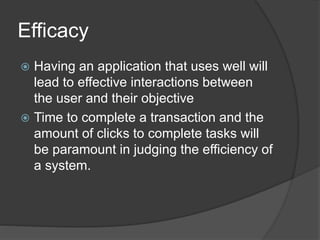 Efficacy 
 Having an application that uses well will 
lead to effective interactions between 
the user and their objective 
 Time to complete a transaction and the 
amount of clicks to complete tasks will 
be paramount in judging the efficiency of 
a system. 
 