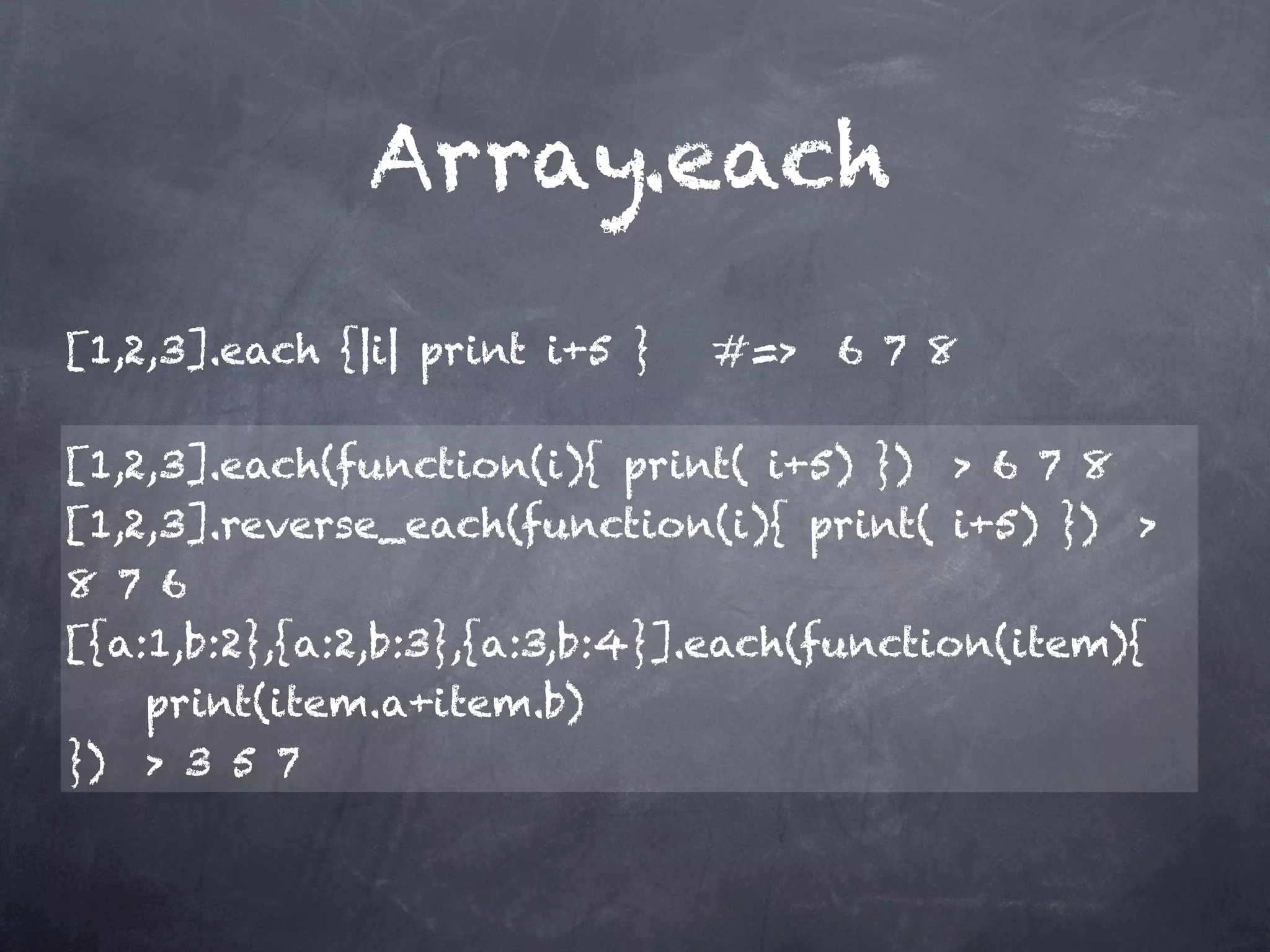 Array.each
[1,2,3].each {|i| print i+5 }   #=> 6 7 8

[1,2,3].each(function(i){ print( i+5) }) > 6 7 8
[1,2,3].reverse_each(function(i){ print( i+5) }) >
8 7 6
[{a:1,b:2},{a:2,b:3},{a:3,b:4}].each(function(item){
    print(item.a+item.b)
}) > 3 5 7
 