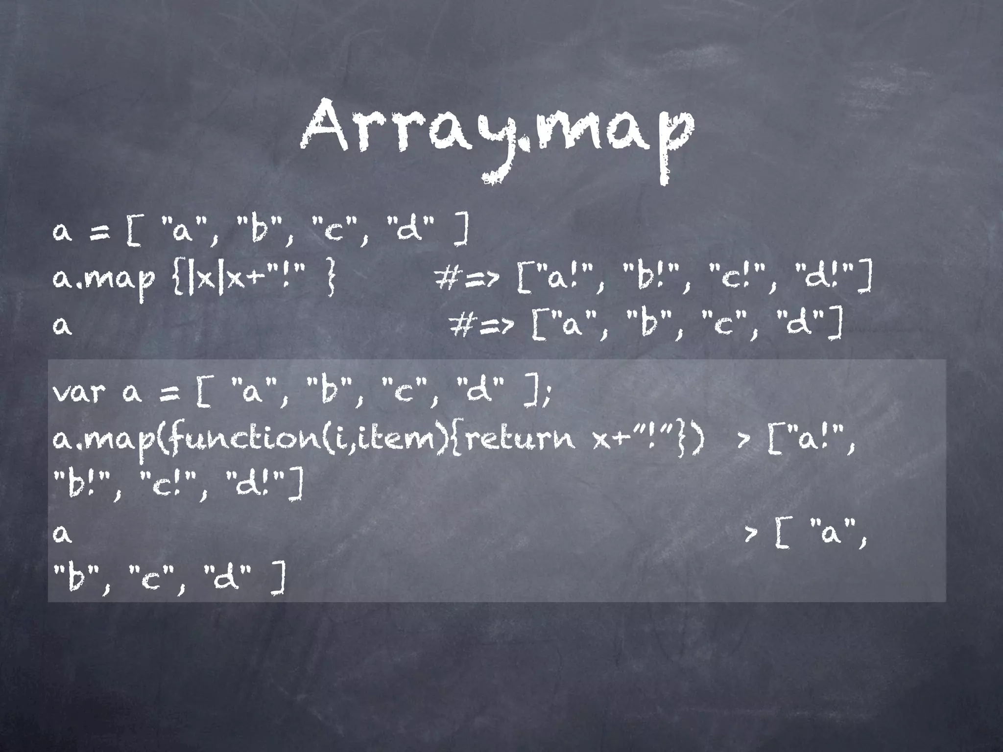 Array.map
a = [ "a", "b", "c", "d" ]
a.map {|x|x+"!" }       #=> ["a!", "b!", "c!", "d!"]
a                       #=> ["a", "b", "c", "d"]

var a = [ "a", "b", "c", "d" ];
a.map(function(i,item){return x+”!”}) > ["a!",
"b!", "c!", "d!"]
a                                           > [ "a",
"b", "c", "d" ]
 