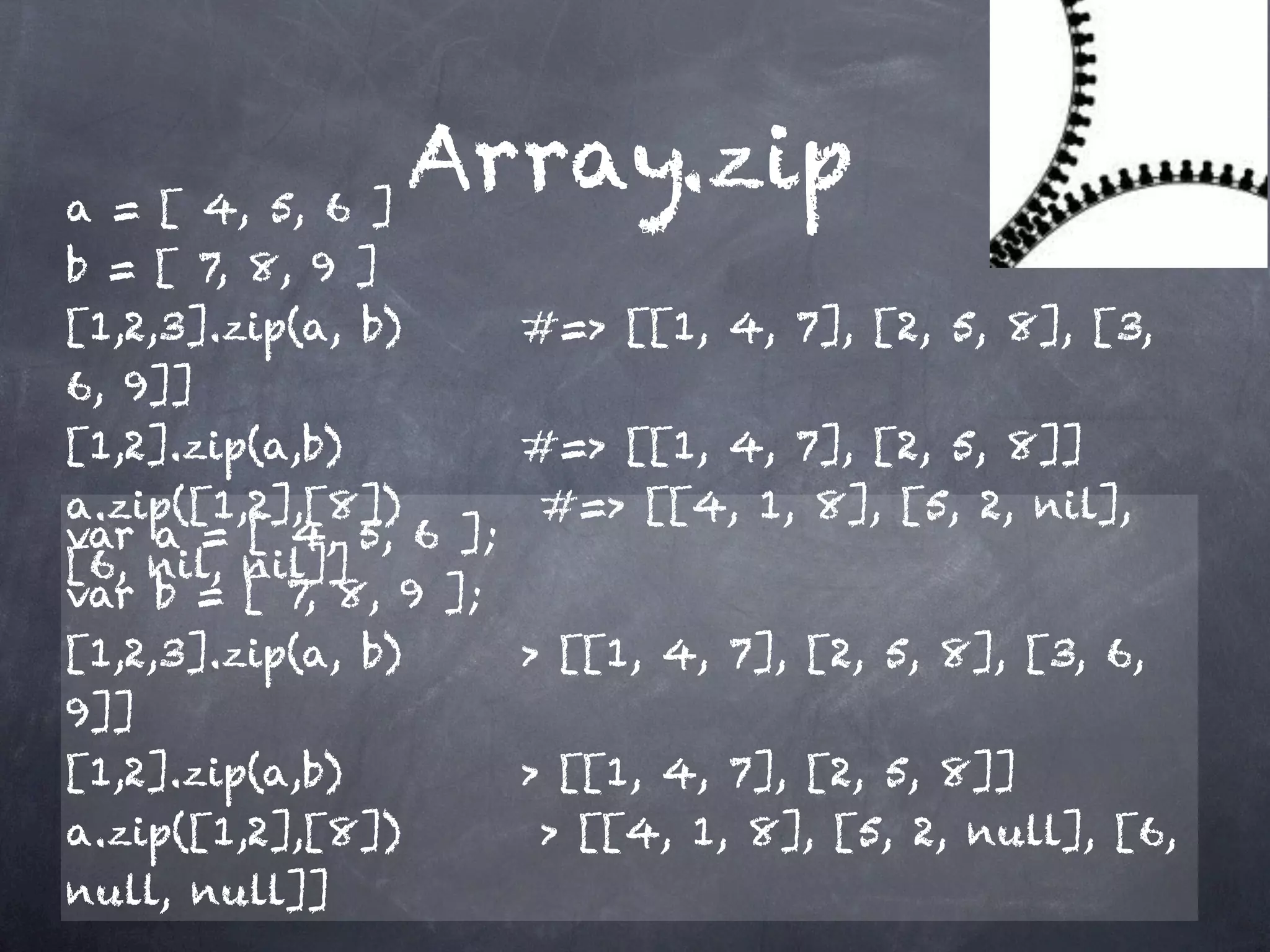 a = [ 4, 5, 6 ]
                 Array.zip
b = [ 7, 8, 9 ]
[1,2,3].zip(a, b)     #=> [[1, 4, 7], [2, 5, 8], [3,
6, 9]]
[1,2].zip(a,b)        #=> [[1, 4, 7], [2, 5, 8]]
a.zip([1,2],[8])      #=> [[4, 1, 8], [5, 2, nil],
var a = [ 4, 5, 6 ];
[6, nil, nil]]
var b = [ 7, 8, 9 ];
[1,2,3].zip(a, b)    > [[1, 4, 7], [2, 5, 8], [3, 6,
9]]
[1,2].zip(a,b)       > [[1, 4, 7], [2, 5, 8]]
a.zip([1,2],[8])      > [[4, 1, 8], [5, 2, null], [6,
null, null]]
 