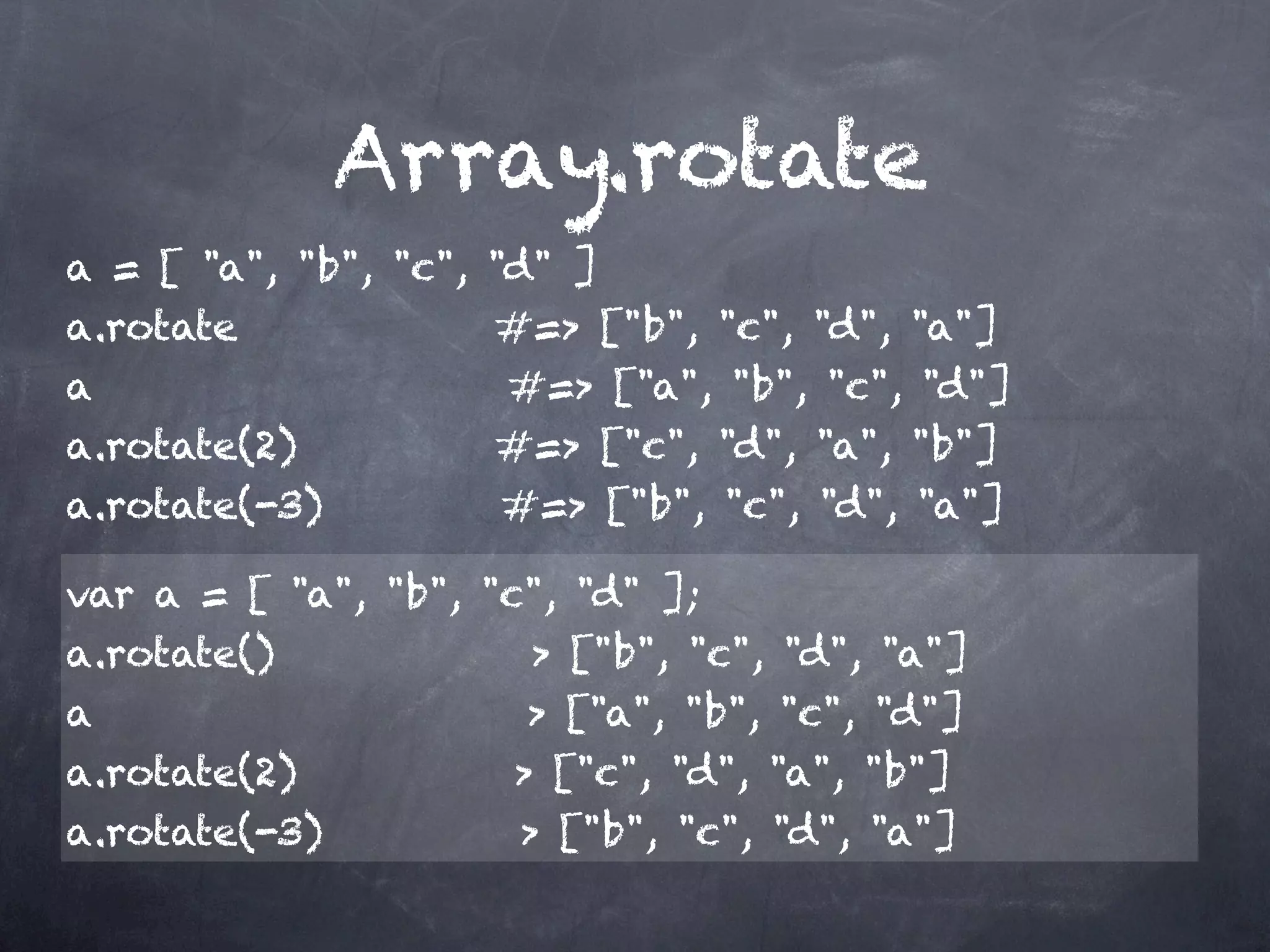 Array.rotate
a = [ "a", "b", "c", "d" ]
a.rotate             #=> ["b", "c", "d", "a"]
a                    #=> ["a", "b", "c", "d"]
a.rotate(2)          #=> ["c", "d", "a", "b"]
a.rotate(-3)         #=> ["b", "c", "d", "a"]

var a = [ "a", "b", "c", "d" ];
a.rotate()             > ["b", "c", "d", "a"]
a                      > ["a", "b", "c", "d"]
a.rotate(2)           > ["c", "d", "a", "b"]
a.rotate(-3)          > ["b", "c", "d", "a"]
 