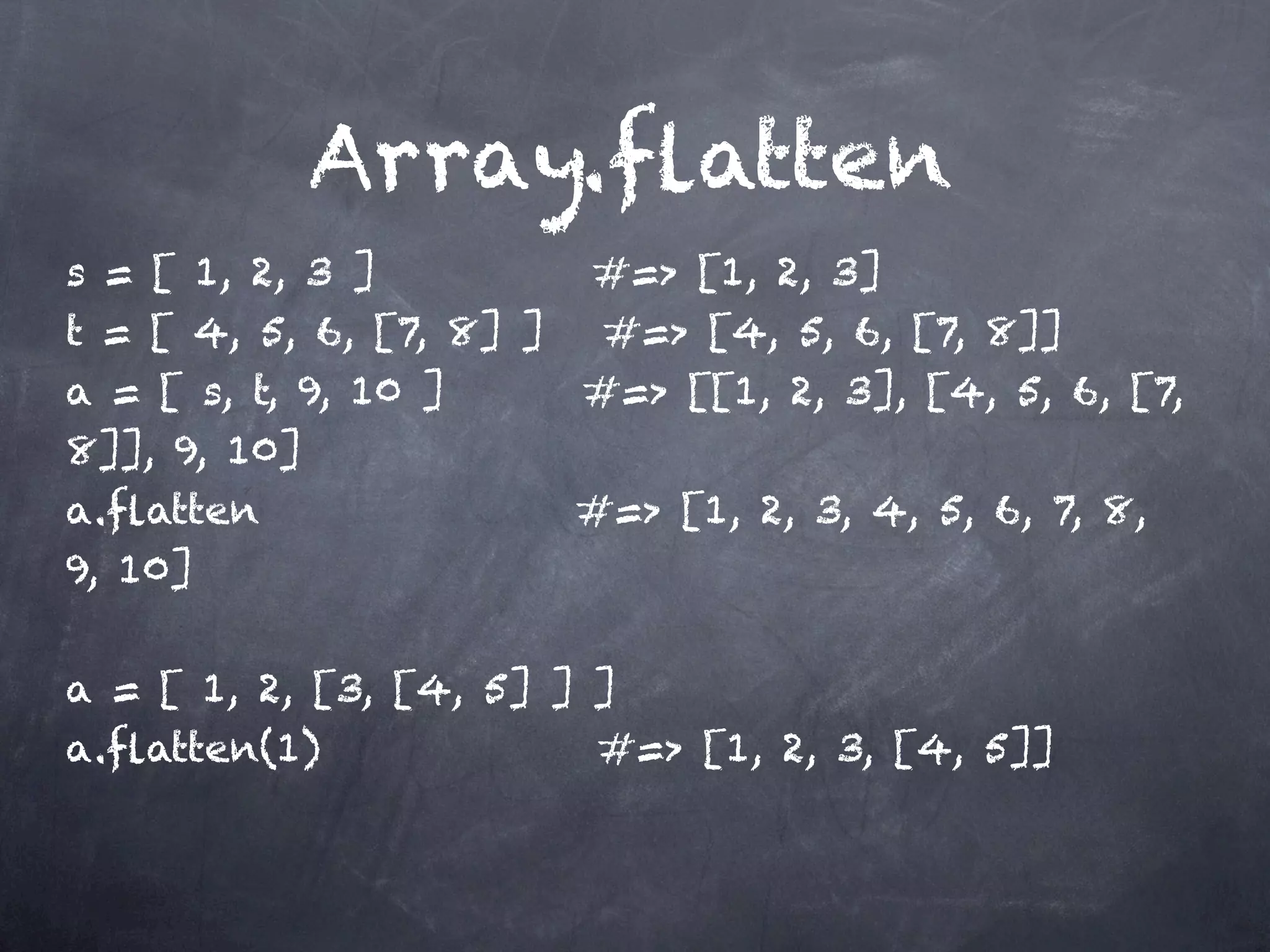 Array.ﬂatten
s = [ 1, 2, 3 ]         #=> [1, 2, 3]
t = [ 4, 5, 6, [7, 8] ] #=> [4, 5, 6, [7, 8]]
a = [ s, t, 9, 10 ]     #=> [[1, 2, 3], [4, 5, 6, [7,
8]], 9, 10]
a.ﬂatten                #=> [1, 2, 3, 4, 5, 6, 7, 8,
9, 10]

a = [ 1, 2, [3, [4, 5] ] ]
a.ﬂatten(1)              #=> [1, 2, 3, [4, 5]]
 