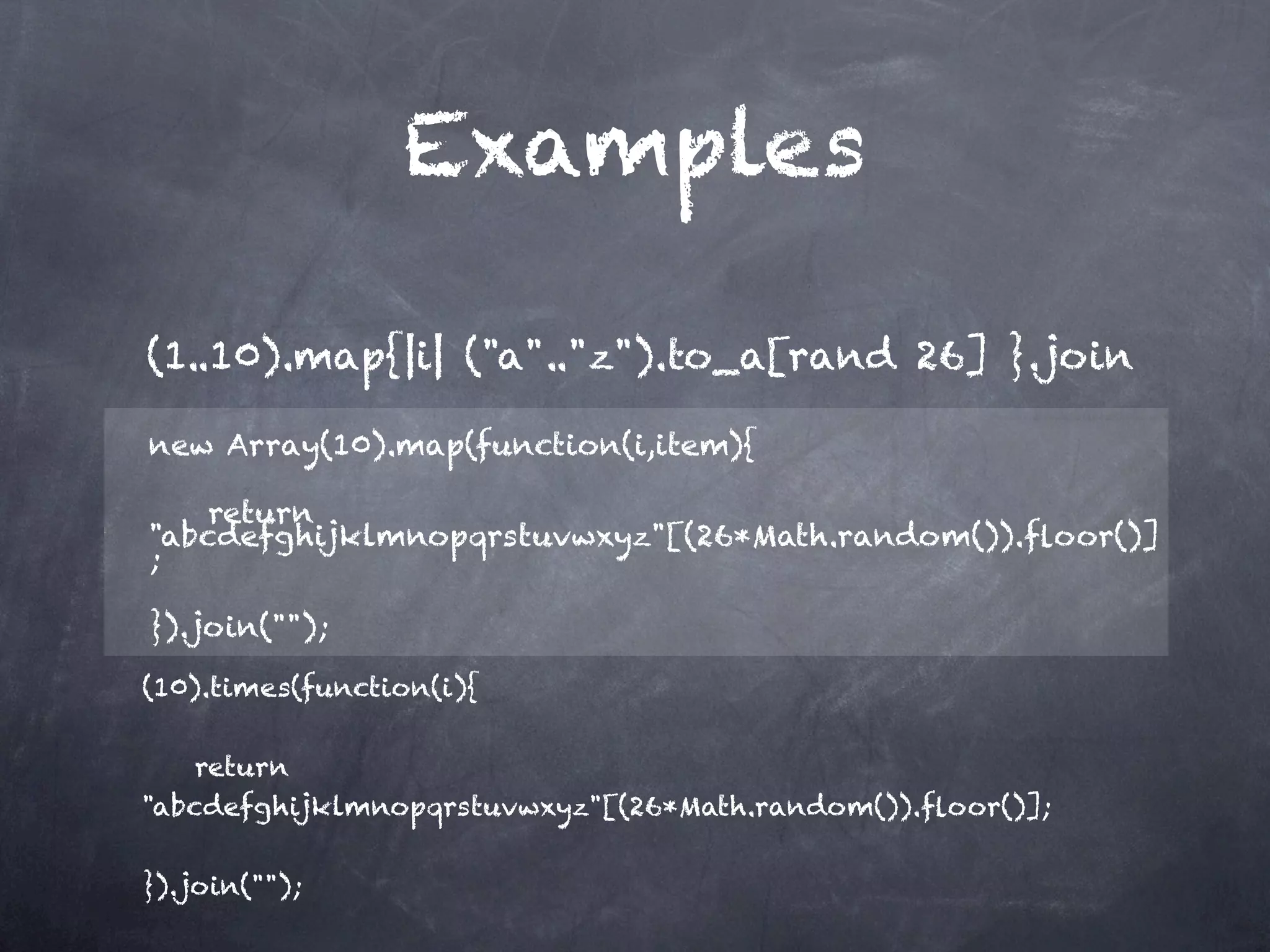 Examples

(1..10).map{|i| ("a".."z").to_a[rand 26] }.join             

new Array(10).map(function(i,item){

    return
"abcdefghijklmnopqrstuvwxyz"[(26*Math.random()).ﬂoor()]
;

}).join("");

(10).times(function(i){

    return
"abcdefghijklmnopqrstuvwxyz"[(26*Math.random()).ﬂoor()];

}).join("");
 