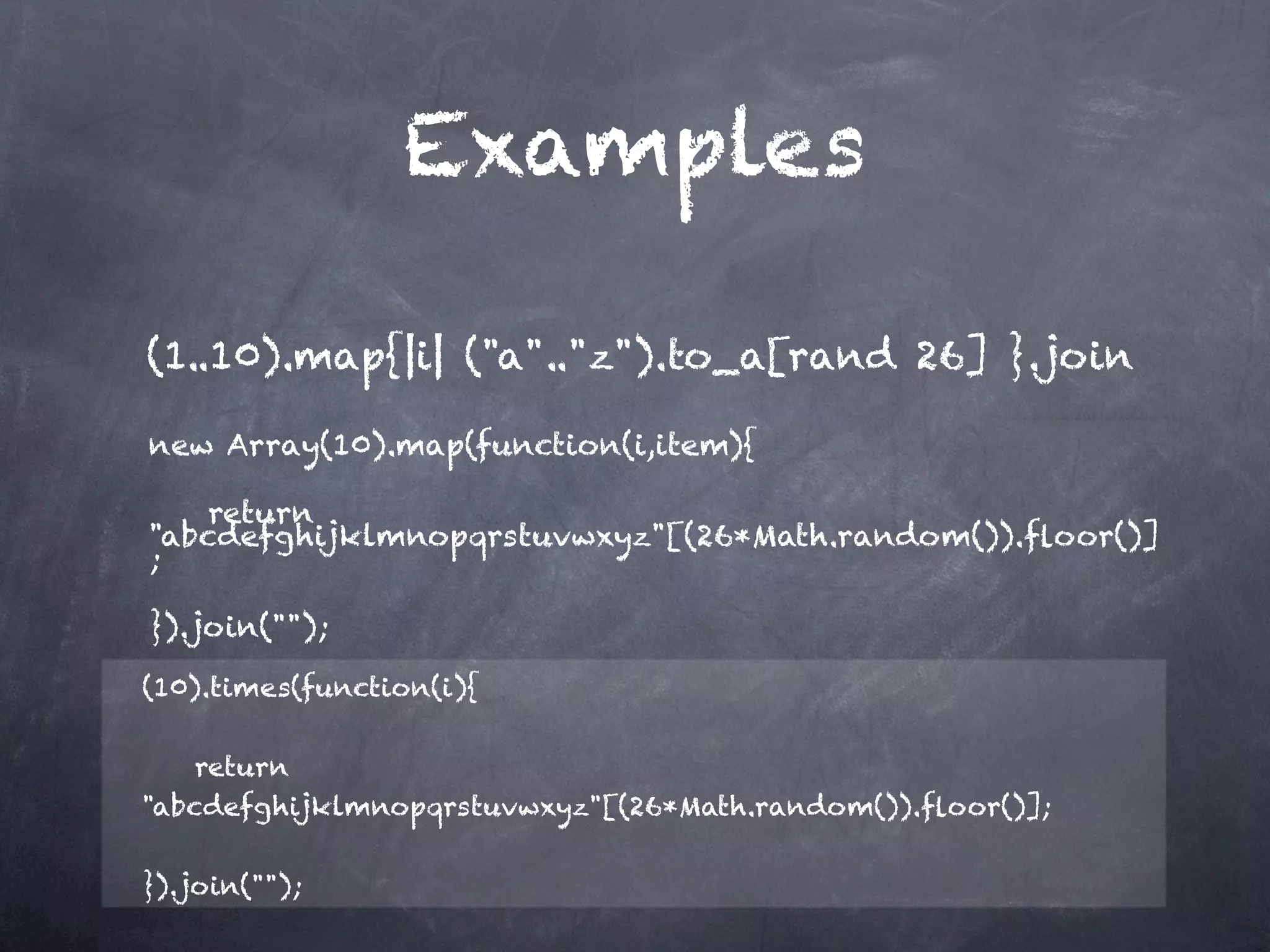 Examples

(1..10).map{|i| ("a".."z").to_a[rand 26] }.join             

new Array(10).map(function(i,item){

    return
"abcdefghijklmnopqrstuvwxyz"[(26*Math.random()).ﬂoor()]
;

}).join("");

(10).times(function(i){

    return
"abcdefghijklmnopqrstuvwxyz"[(26*Math.random()).ﬂoor()];

}).join("");
 