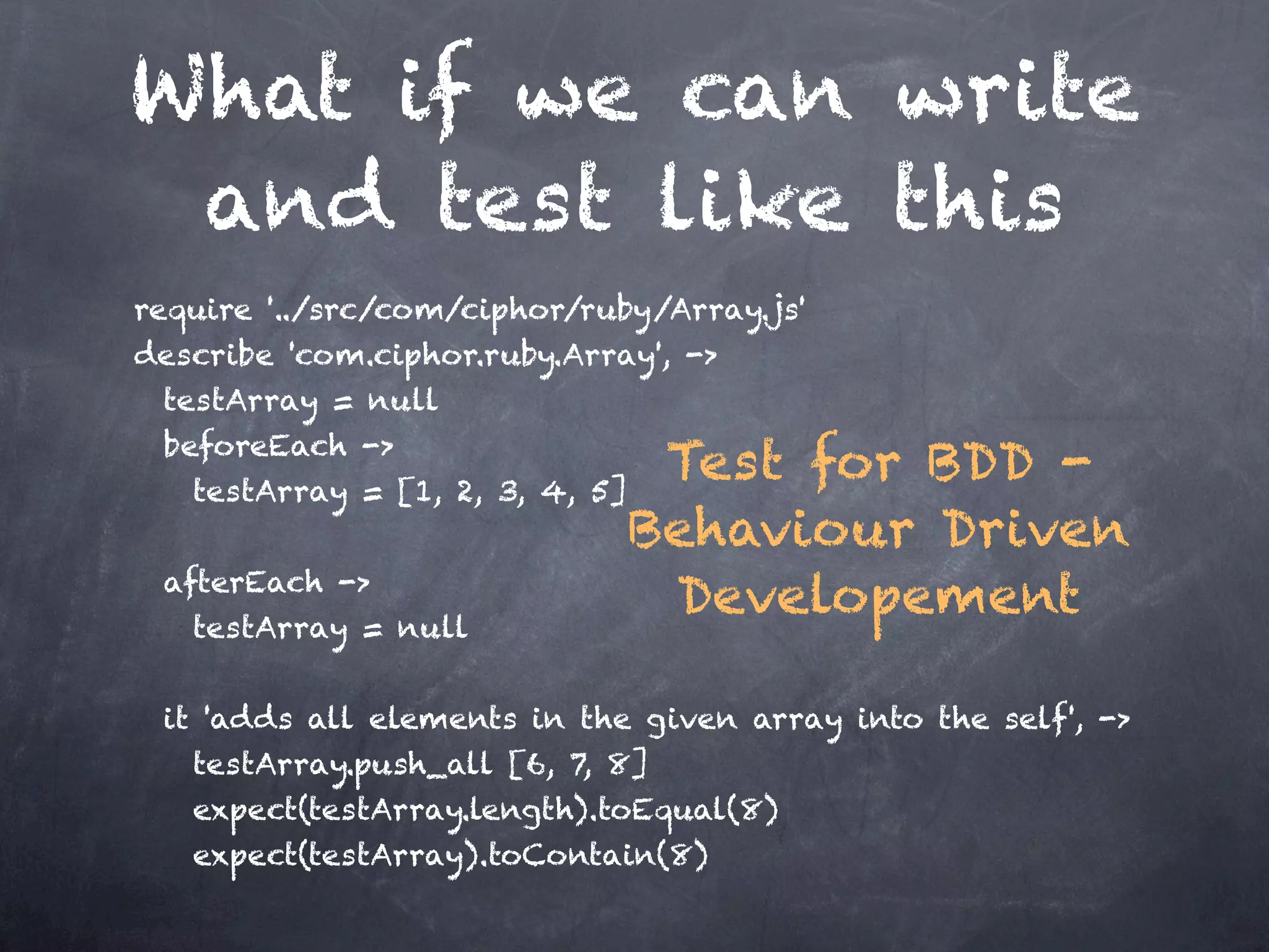What if we can write
 and test like this
require '../src/com/ciphor/ruby/Array.js'
describe 'com.ciphor.ruby.Array', ->
    testArray = null
    beforeEach ->
      testArray = [1, 2, 3, 4, 5]
                                   Test for BDD -

                                Behaviour Driven
    afterEach ->
      testArray = null
                                   Developement

    it 'adds all elements in the given array into the self', ->
     testArray.push_all [6, 7, 8]
     expect(testArray.length).toEqual(8)
     expect(testArray).toContain(8)         
 