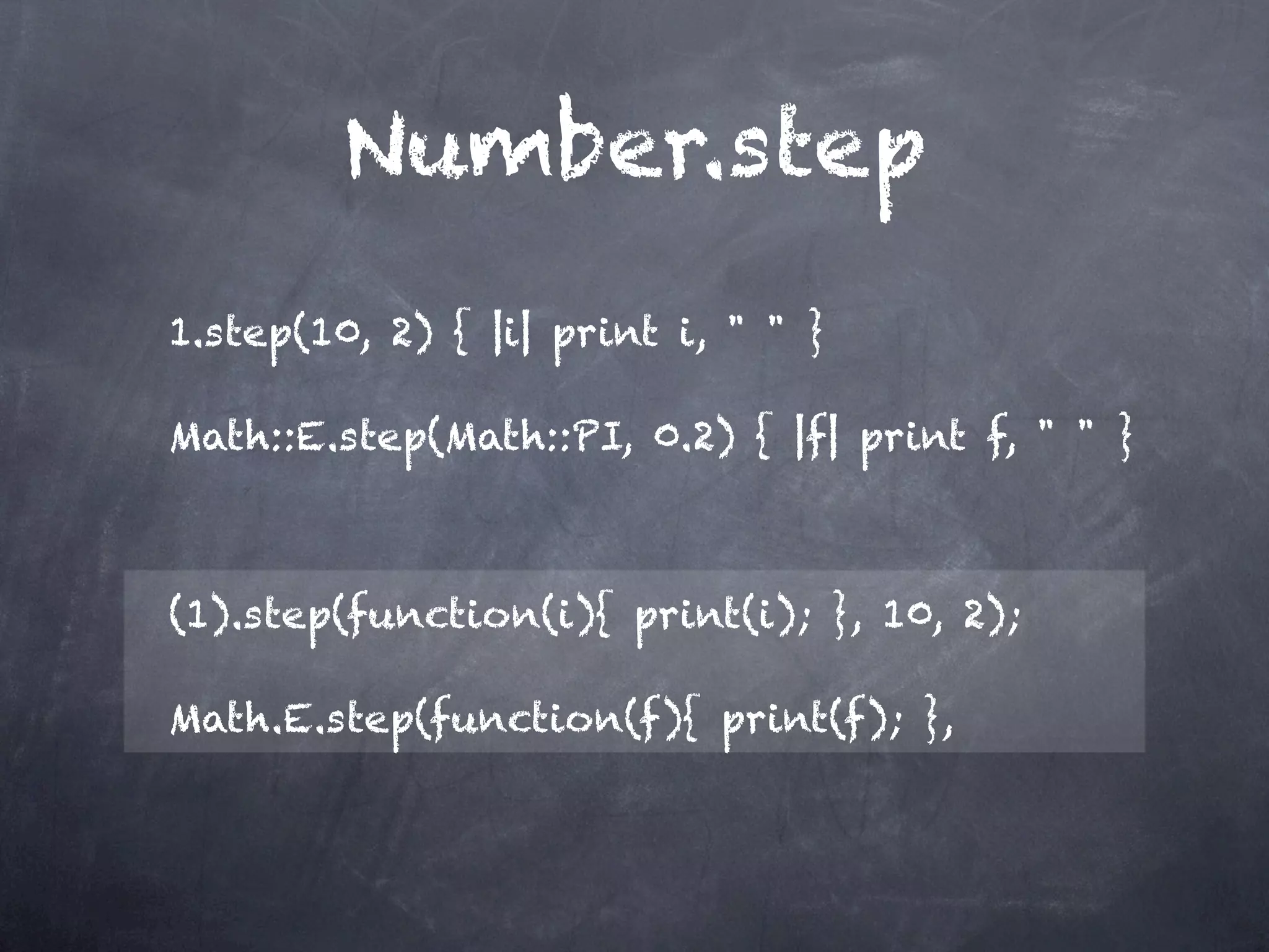 Number.step
1.step(10, 2) { |i| print i, " " }

Math::E.step(Math::PI, 0.2) { |f| print f, " " }



(1).step(function(i){ print(i); }, 10, 2);

Math.E.step(function(f){ print(f); },
 