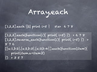 Array.each
[1,2,3].each {|i| print i+5 }   #=> 6 7 8

[1,2,3].each(function(i){ print( i+5) }) > 6 7 8
[1,2,3].reverse_each(function(i){ print( i+5) }) >
8 7 6
[{a:1,b:2},{a:2,b:3},{a:3,b:4}].each(function(item){
    print(item.a+item.b)
}) > 3 5 7
 
