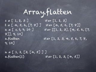 Array.ﬂatten
s = [ 1, 2, 3 ]         #=> [1, 2, 3]
t = [ 4, 5, 6, [7, 8] ] #=> [4, 5, 6, [7, 8]]
a = [ s, t, 9, 10 ]     #=> [[1, 2, 3], [4, 5, 6, [7,
8]], 9, 10]
a.ﬂatten                #=> [1, 2, 3, 4, 5, 6, 7, 8,
9, 10]

a = [ 1, 2, [3, [4, 5] ] ]
a.ﬂatten(1)              #=> [1, 2, 3, [4, 5]]
 