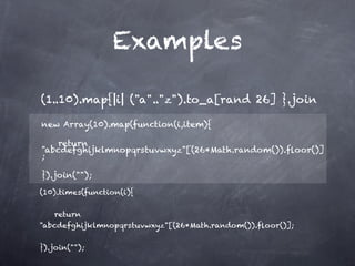 Examples

(1..10).map{|i| ("a".."z").to_a[rand 26] }.join             

new Array(10).map(function(i,item){

    return
"abcdefghijklmnopqrstuvwxyz"[(26*Math.random()).ﬂoor()]
;

}).join("");

(10).times(function(i){

    return
"abcdefghijklmnopqrstuvwxyz"[(26*Math.random()).ﬂoor()];

}).join("");
 