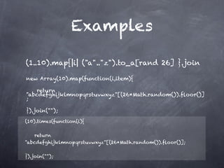 Examples

(1..10).map{|i| ("a".."z").to_a[rand 26] }.join             

new Array(10).map(function(i,item){

    return
"abcdefghijklmnopqrstuvwxyz"[(26*Math.random()).ﬂoor()]
;

}).join("");

(10).times(function(i){

    return
"abcdefghijklmnopqrstuvwxyz"[(26*Math.random()).ﬂoor()];

}).join("");
 