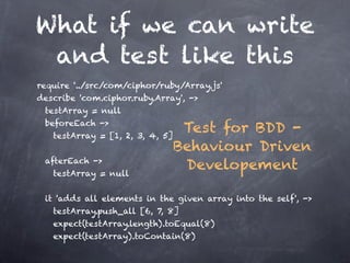What if we can write
 and test like this
require '../src/com/ciphor/ruby/Array.js'
describe 'com.ciphor.ruby.Array', ->
    testArray = null
    beforeEach ->
      testArray = [1, 2, 3, 4, 5]
                                   Test for BDD -

                                Behaviour Driven
    afterEach ->
      testArray = null
                                   Developement

    it 'adds all elements in the given array into the self', ->
     testArray.push_all [6, 7, 8]
     expect(testArray.length).toEqual(8)
     expect(testArray).toContain(8)         
 