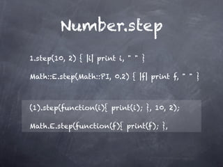 Number.step
1.step(10, 2) { |i| print i, " " }

Math::E.step(Math::PI, 0.2) { |f| print f, " " }



(1).step(function(i){ print(i); }, 10, 2);

Math.E.step(function(f){ print(f); },
 