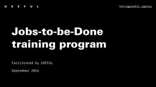 Jobs-to-be-Done
training program
Facilitated by USEFUL
September 2016
hello@useful.agency
 