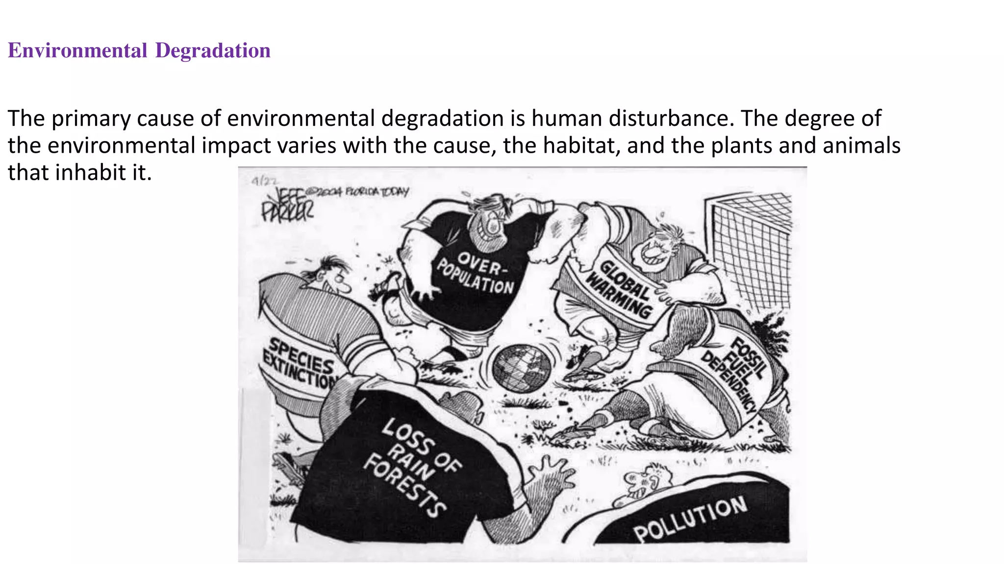 The primary cause of environmental degradation is human disturbance. The degree of
the environmental impact varies with the cause, the habitat, and the plants and animals
that inhabit it.
Environmental Degradation
 