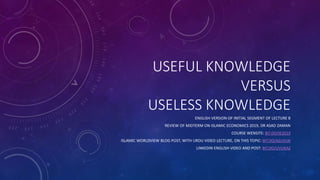 USEFUL KNOWLEDGE
VERSUS
USELESS KNOWLEDGE
ENGLISH VERSION OF INITIAL SEGMENT OF LECTURE 8
REVIEW OF MIDTERM ON ISLAMIC ECONOMICS 2019, DR ASAD ZAMAN
COURSE WENSITE: BIT.DO/IE2019
ISLAMIC WORLDVIEW BLOG POST, WITH URDU VIDEO LECTURE, ON THIS TOPIC: BIT.DO/AZUVUK
LINKEDIN ENGLISH VIDEO AND POST: BIT.DO/UVUKAZ
 