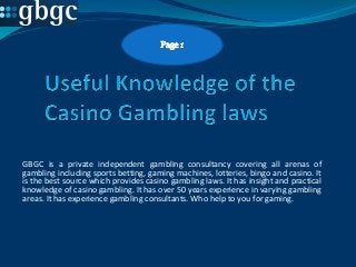 GBGC is a private independent gambling consultancy covering all arenas of
gambling including sports betting, gaming machines, lotteries, bingo and casino. It
is the best source which provides casino gambling laws. It has insight and practical
knowledge of casino gambling. It has over 50 years experience in varying gambling
areas. It has experience gambling consultants. Who help to you for gaming.

 