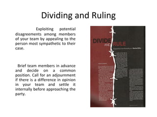 Dividing and Ruling
Exploiting potential
disagreements among members
of your team by appealing to the
person most sympathetic to their
case.
Brief team members in advance
and decide on a common
position. Call for an adjournment
if there is a difference in opinion
in your team and settle it
internally before approaching the
party.
 