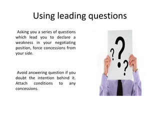 Using leading questions
Asking you a series of questions
which lead you to declare a
weakness in your negotiating
position, force concessions from
your side.
Avoid answering question if you
doubt the intention behind it.
Attach conditions to any
concessions.
 