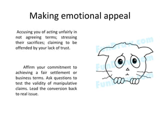Making emotional appeal
Accusing you of acting unfairly in
not agreeing terms; stressing
their sacrifices; claiming to be
offended by your lack of trust.
Affirm your commitment to
achieving a fair settlement or
business terms. Ask questions to
test the validity of manipulative
claims. Lead the conversion back
to real issue.
 