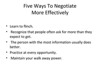 Five Ways To Negotiate
More Effectively
• Learn to flinch.
• Recognize that people often ask for more than they
expect to get.
• The person with the most information usually does
better.
• Practice at every opportunity.
• Maintain your walk away power.
 