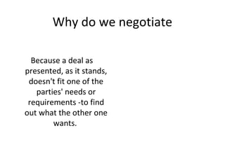 Why do we negotiate
Because a deal as
presented, as it stands,
doesn't fit one of the
parties' needs or
requirements -to find
out what the other one
wants.
 