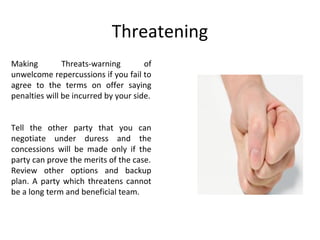 Threatening
Making Threats-warning of
unwelcome repercussions if you fail to
agree to the terms on offer saying
penalties will be incurred by your side.
Tell the other party that you can
negotiate under duress and the
concessions will be made only if the
party can prove the merits of the case.
Review other options and backup
plan. A party which threatens cannot
be a long term and beneficial team.
 