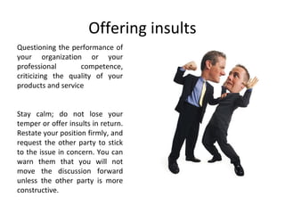 Offering insults
Questioning the performance of
your organization or your
professional competence,
criticizing the quality of your
products and service
Stay calm; do not lose your
temper or offer insults in return.
Restate your position firmly, and
request the other party to stick
to the issue in concern. You can
warn them that you will not
move the discussion forward
unless the other party is more
constructive.
 