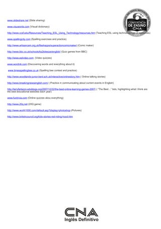 www.slideshare.net (Slide sharing)

www.visuwords.com (Visual dictionary)

http://www.ccsf.edu/Resources/Teaching_ESL_Using_Technology/resources.htm (Teaching ESL using technology List of resources)

www.spellingcity.com (Spelling exercises and practice)

http://www.artisancam.org.uk/flashapps/superactioncomicmaker/ (Comic maker)

http://www.bbc.co.uk/schools/ks2bitesize/english/ (Quiz games from BBC)

http://www.eslvideo.com (Video quizzes)

www.wordnik.com (Discovering words and everything about it)

www.timesspellingbee.co.uk (Spelling bee contest and practice)

http://www.woodlands-junior.kent.sch.uk/interactive/onlinestory.htm ( Online talking stories)

http://www.breakingnewsenglish.com/ ( Practice in communicating about current events in English)

http://larryferlazzo.edublogs.org/2007/12/22/the-best-online-learning-games-2007/ ( “The Best…” lists, highlighting what I think are
the best educational websites each year)

www.funtrivia.com (Online quizzes abou everything)

http://www.20q.net (20Q game)

http://www.worth1000.com/default.asp?display=photoshop (Pictures)

http://www.britishcouncil.org/kids-stories-red-riding-hood.htm
 