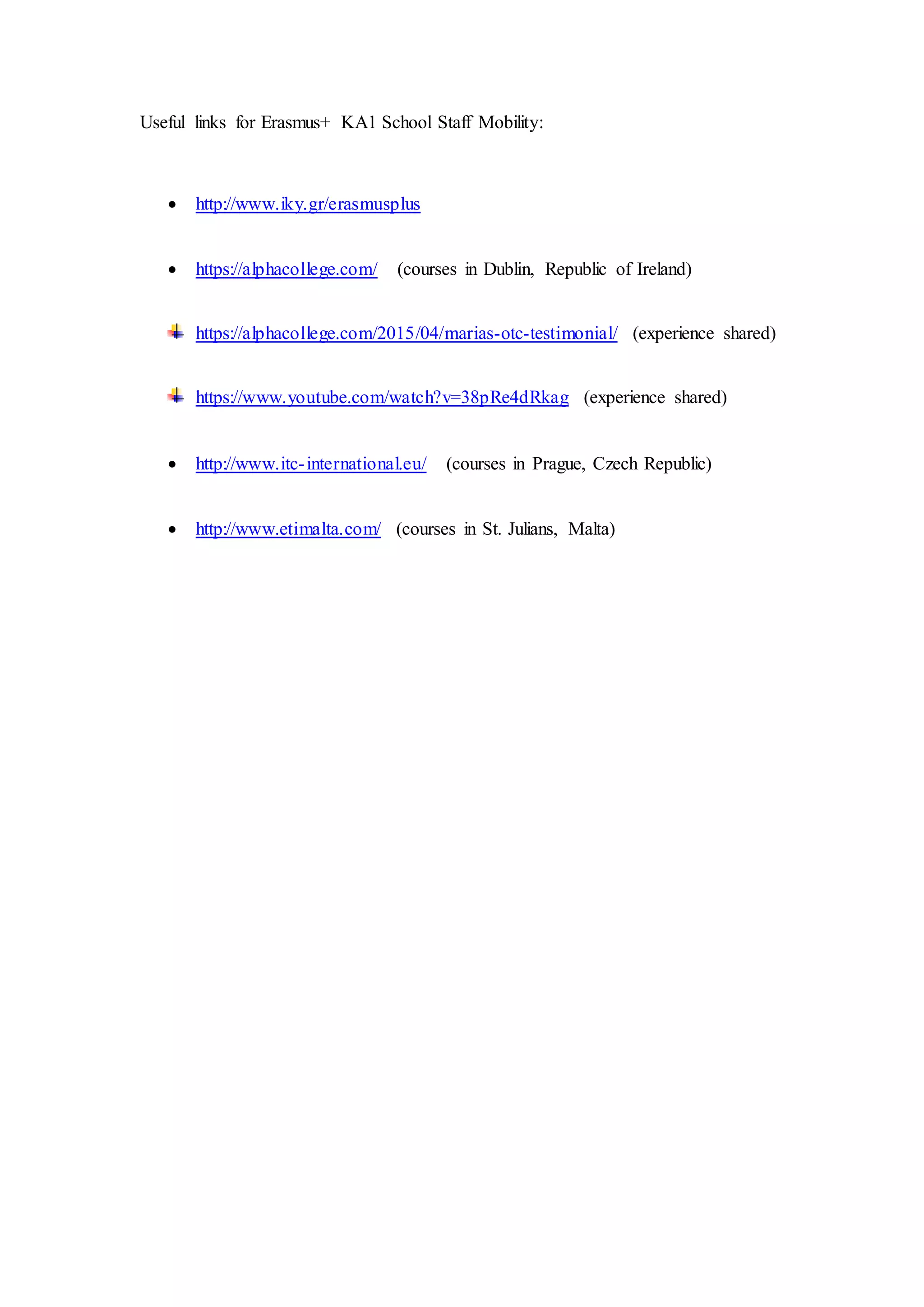 Useful links for Erasmus+ KA1 School Staff Mobility:
http://www.iky.gr/erasmusplus (National Agency in Greece)
https://alphacollege.com/ (courses in Dublin, Republic of Ireland)
https://alphacollege.com/2015/04/marias-otc-testimonial/ (my video
testimonial for Alpha College)
https://www.youtube.com/watch?v=38pRe4dRkag (my video with photos and
interesting cultural information about Dublin and Ireland)
http://www.itc-international.eu/ (courses in Prague, Czech Republic)
http://www.etimalta.com/ (courses in St. Julians, Malta)
Maria Papadaki, EFL Teacher
Participant in 2014-1-EL01-KA101-000409 Grant Agreement
Beneficiary: 3rd
Primary School of Agios Dimitrios