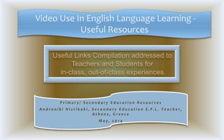 Video Use In English Language Learning -
Useful Resources
P r i m a r y / S e c o n d a r y E d u c a t i o n R e s o u r c e s
A n d r o n i k i N i s t i k a k i , S e c o n d a r y E d u c a t i o n E . F . L . T e a c h e r,
A t h e n s , G r e e c e
M a y , 2 0 1 4
 
