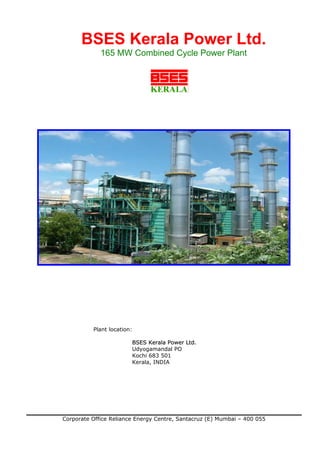 BSES Kerala Power Ltd.
             165 MW Combined Cycle Power Plant




          Plant location:

                        BSES Kerala Power Ltd.
                        Udyogamandal PO
                        Kochi 683 501
                        Kerala, INDIA




Corporate Office Reliance Energy Centre, Santacruz (E) Mumbai – 400 055
 