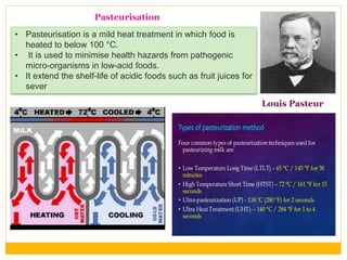 • Pasteurisation is a mild heat treatment in which food is
heated to below 100 °C.
• It is used to minimise health hazards from pathogenic
micro-organisms in low-acid foods.
• It extend the shelf-life of acidic foods such as fruit juices for
sever
Pasteurisation
Louis Pasteur
 