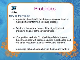 Probiotics 
How do they work? 
– Interacting directly with the disease-causing microbes, 
making it harder for them to cause disease 
– Reinforce the natural barrier of the digestive tract 
protecting against pathogenic microbes 
– "Competitive exclusion" in which beneficial microbes 
directly compete with disease-causing microbes for food 
and other resources, eventually crowding them out 
– Interacting with and strengthening the immune system 
