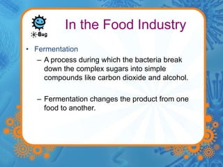 In the Food Industry 
• Fermentation 
– A process during which the bacteria break 
down the complex sugars into simple 
compounds like carbon dioxide and alcohol. 
– Fermentation changes the product from one 
food to another. 
 