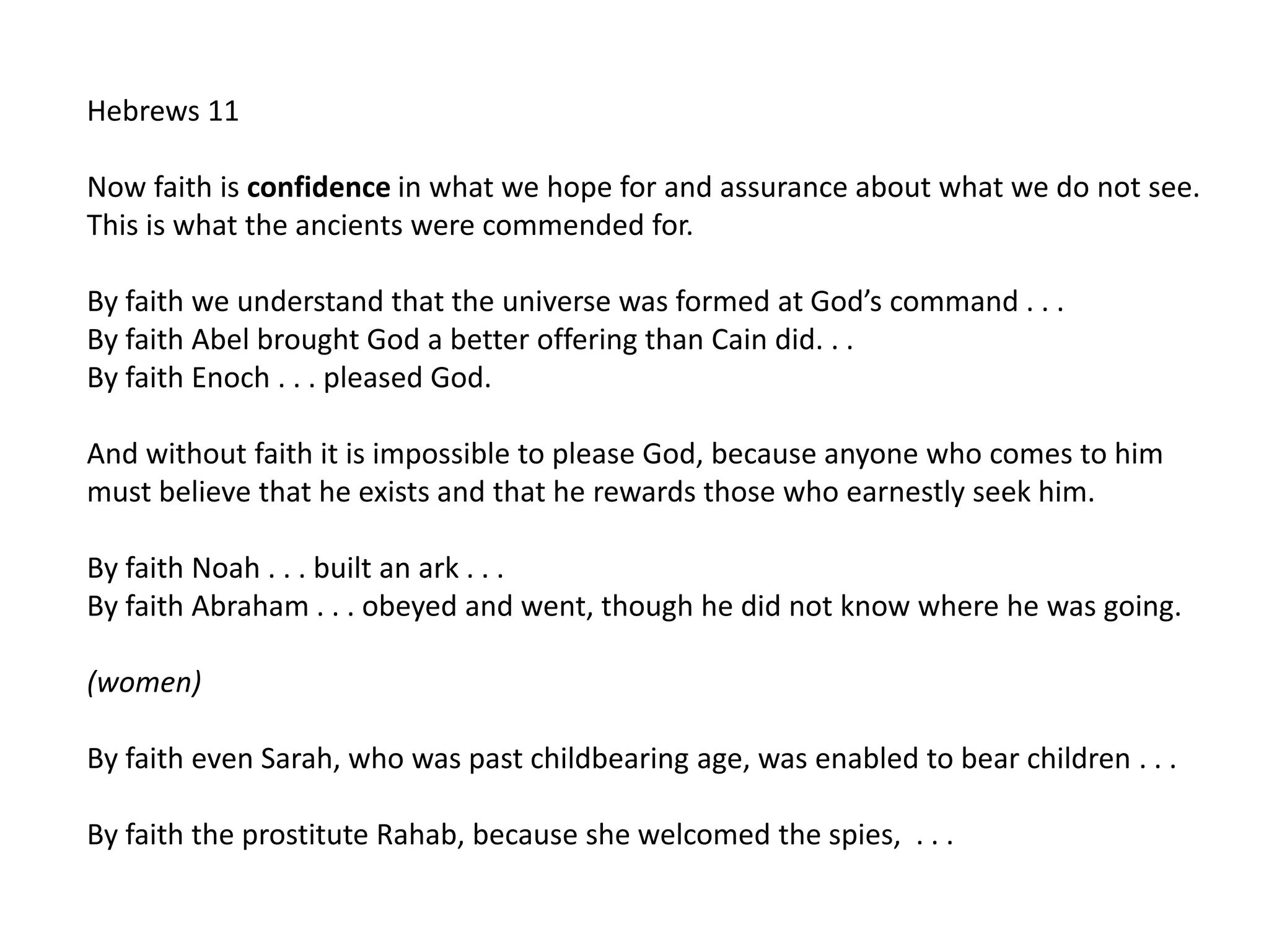 Hebrews 11
Now faith is confidence in what we hope for and assurance about what we do not see.
This is what the ancients were commended for.
By faith we understand that the universe was formed at God’s command . . .
By faith Abel brought God a better offering than Cain did. . .
By faith Enoch . . . pleased God.
And without faith it is impossible to please God, because anyone who comes to him
must believe that he exists and that he rewards those who earnestly seek him.
By faith Noah . . . built an ark . . .
By faith Abraham . . . obeyed and went, though he did not know where he was going.
(women)
By faith even Sarah, who was past childbearing age, was enabled to bear children . . .
By faith the prostitute Rahab, because she welcomed the spies, . . .
 