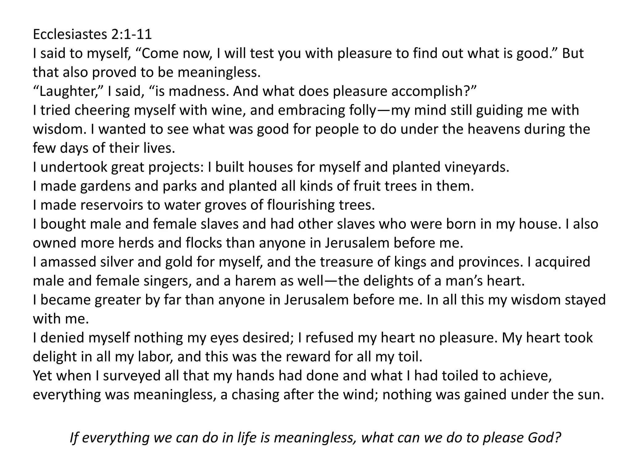 Ecclesiastes 2:1-11
I said to myself, “Come now, I will test you with pleasure to find out what is good.” But
that also proved to be meaningless.
“Laughter,” I said, “is madness. And what does pleasure accomplish?”
I tried cheering myself with wine, and embracing folly—my mind still guiding me with
wisdom. I wanted to see what was good for people to do under the heavens during the
few days of their lives.
I undertook great projects: I built houses for myself and planted vineyards.
I made gardens and parks and planted all kinds of fruit trees in them.
I made reservoirs to water groves of flourishing trees.
I bought male and female slaves and had other slaves who were born in my house. I also
owned more herds and flocks than anyone in Jerusalem before me.
I amassed silver and gold for myself, and the treasure of kings and provinces. I acquired
male and female singers, and a harem as well—the delights of a man’s heart.
I became greater by far than anyone in Jerusalem before me. In all this my wisdom stayed
with me.
I denied myself nothing my eyes desired; I refused my heart no pleasure. My heart took
delight in all my labor, and this was the reward for all my toil.
Yet when I surveyed all that my hands had done and what I had toiled to achieve,
everything was meaningless, a chasing after the wind; nothing was gained under the sun.
If everything we can do in life is meaningless, what can we do to please God?
 